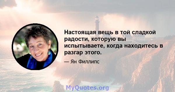 Настоящая вещь в той сладкой радости, которую вы испытываете, когда находитесь в разгар этого.