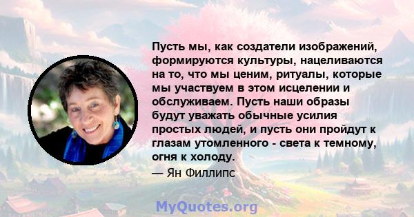 Пусть мы, как создатели изображений, формируются культуры, нацеливаются на то, что мы ценим, ритуалы, которые мы участвуем в этом исцелении и обслуживаем. Пусть наши образы будут уважать обычные усилия простых людей, и