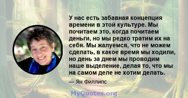 У нас есть забавная концепция времени в этой культуре. Мы почитаем это, когда почитаем деньги, но мы редко тратим их на себя. Мы жалуемся, что не можем сделать, в какое время мы ходили, но день за днем ​​мы проводим