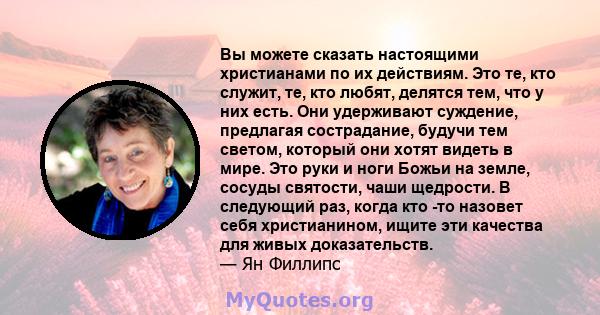 Вы можете сказать настоящими христианами по их действиям. Это те, кто служит, те, кто любят, делятся тем, что у них есть. Они удерживают суждение, предлагая сострадание, будучи тем светом, который они хотят видеть в