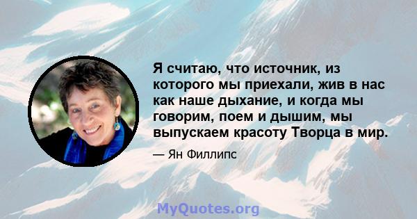 Я считаю, что источник, из которого мы приехали, жив в нас как наше дыхание, и когда мы говорим, поем и дышим, мы выпускаем красоту Творца в мир.