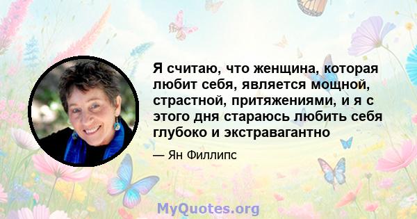 Я считаю, что женщина, которая любит себя, является мощной, страстной, притяжениями, и я с этого дня стараюсь любить себя глубоко и экстравагантно