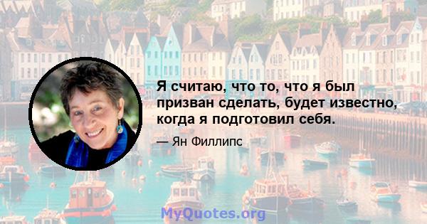 Я считаю, что то, что я был призван сделать, будет известно, когда я подготовил себя.