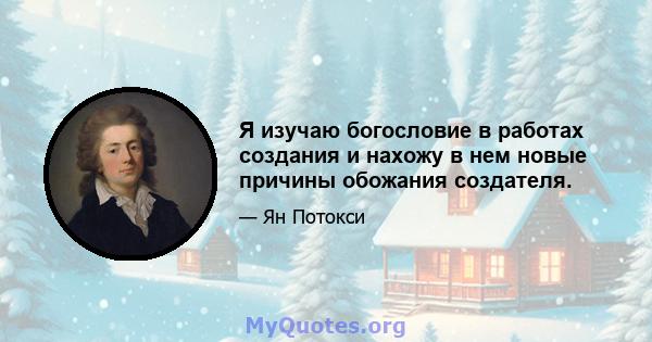 Я изучаю богословие в работах создания и нахожу в нем новые причины обожания создателя.