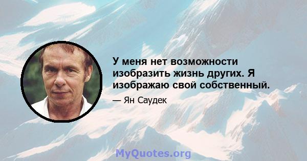 У меня нет возможности изобразить жизнь других. Я изображаю свой собственный.