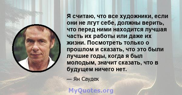 Я считаю, что все художники, если они не лгут себе, должны верить, что перед ними находится лучшая часть их работы или даже их жизни. Посмотреть только о прошлом и сказать, что это были лучшие годы, когда я был молодым, 