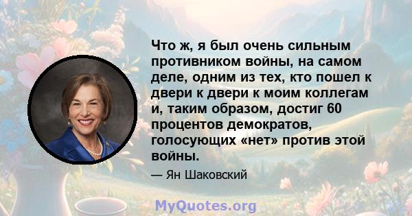 Что ж, я был очень сильным противником войны, на самом деле, одним из тех, кто пошел к двери к двери к моим коллегам и, таким образом, достиг 60 процентов демократов, голосующих «нет» против этой войны.