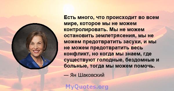 Есть много, что происходит во всем мире, которое мы не можем контролировать. Мы не можем остановить землетрясения, мы не можем предотвратить засухи, и мы не можем предотвратить весь конфликт, но когда мы знаем, где