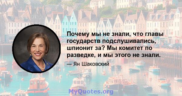 Почему мы не знали, что главы государств подслушивались, шпионит за? Мы комитет по разведке, и мы этого не знали.