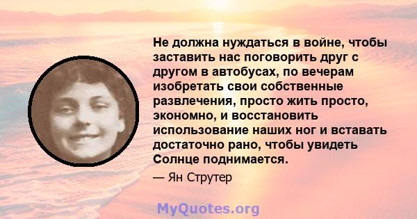 Не должна нуждаться в войне, чтобы заставить нас поговорить друг с другом в автобусах, по вечерам изобретать свои собственные развлечения, просто жить просто, экономно, и восстановить использование наших ног и вставать