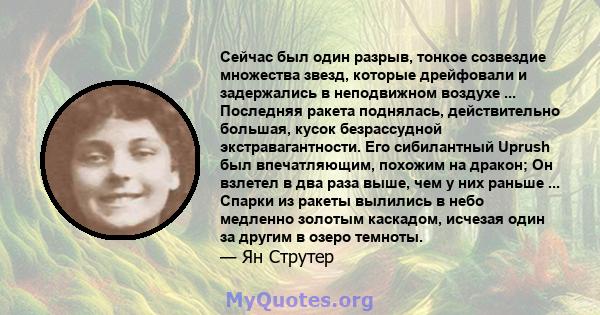 Сейчас был один разрыв, тонкое созвездие множества звезд, которые дрейфовали и задержались в неподвижном воздухе ... Последняя ракета поднялась, действительно большая, кусок безрассудной экстравагантности. Его