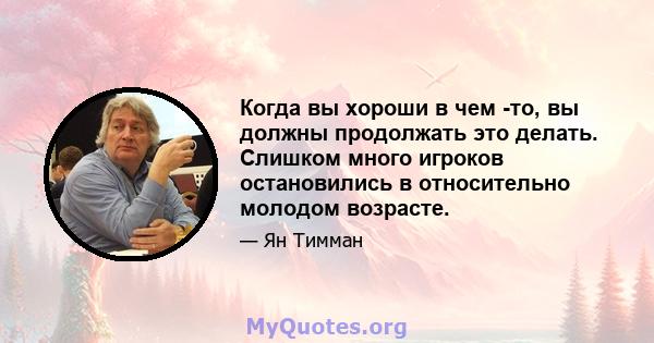 Когда вы хороши в чем -то, вы должны продолжать это делать. Слишком много игроков остановились в относительно молодом возрасте.