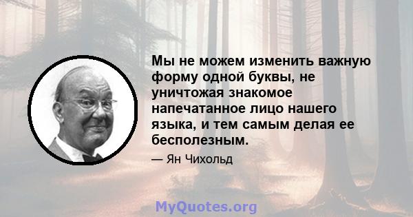 Мы не можем изменить важную форму одной буквы, не уничтожая знакомое напечатанное лицо нашего языка, и тем самым делая ее бесполезным.