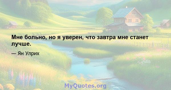 Мне больно, но я уверен, что завтра мне станет лучше.