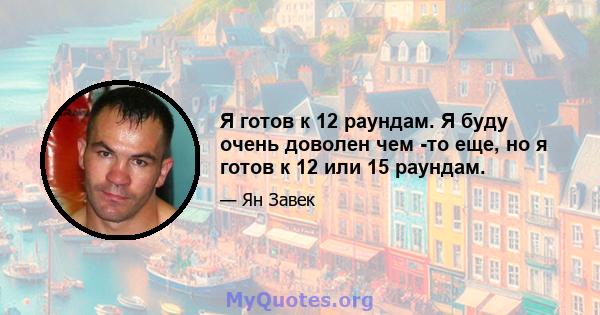 Я готов к 12 раундам. Я буду очень доволен чем -то еще, но я готов к 12 или 15 раундам.