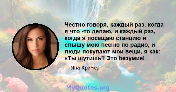 Честно говоря, каждый раз, когда я что -то делаю, и каждый раз, когда я посещаю станцию ​​и слышу мою песню по радио, и люди покупают мои вещи, я как: «Ты шутишь? Это безумие!