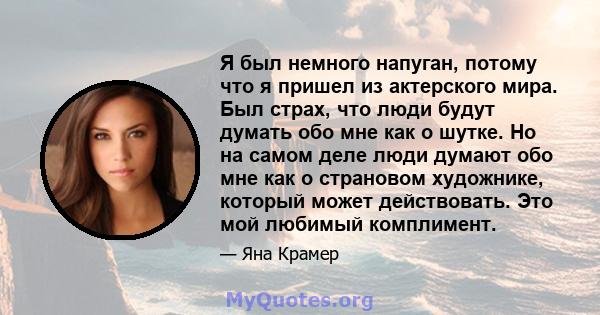 Я был немного напуган, потому что я пришел из актерского мира. Был страх, что люди будут думать обо мне как о шутке. Но на самом деле люди думают обо мне как о страновом художнике, который может действовать. Это мой