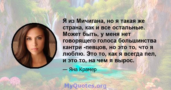 Я из Мичигана, но я такая же страна, как и все остальные. Может быть, у меня нет говорящего голоса большинства кантри -певцов, но это то, что я люблю. Это то, как я всегда пел, и это то, на чем я вырос.