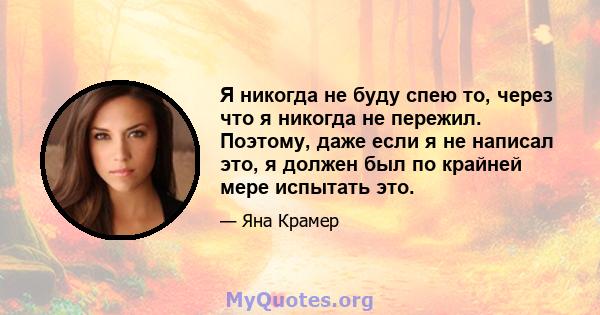 Я никогда не буду спею то, через что я никогда не пережил. Поэтому, даже если я не написал это, я должен был по крайней мере испытать это.