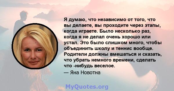 Я думаю, что независимо от того, что вы делаете, вы проходите через этапы, когда играете. Было несколько раз, когда я не делал очень хорошо или устал. Это было слишком много, чтобы объединить школу и теннис вообще.