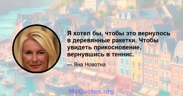 Я хотел бы, чтобы это вернулось в деревянные ракетки. Чтобы увидеть прикосновение, вернувшись в теннис.