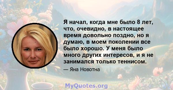 Я начал, когда мне было 8 лет, что, очевидно, в настоящее время довольно поздно, но я думаю, в моем поколении все было хорошо. У меня было много других интересов, и я не занимался только теннисом.