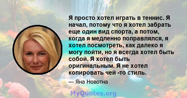 Я просто хотел играть в теннис. Я начал, потому что я хотел забрать еще один вид спорта, а потом, когда я медленно поправлялся, я хотел посмотреть, как далеко я могу пойти, но я всегда хотел быть собой. Я хотел быть