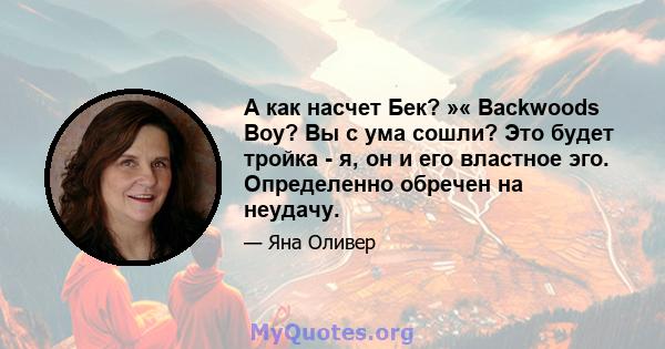 А как насчет Бек? »« Backwoods Boy? Вы с ума сошли? Это будет тройка - я, он и его властное эго. Определенно обречен на неудачу.