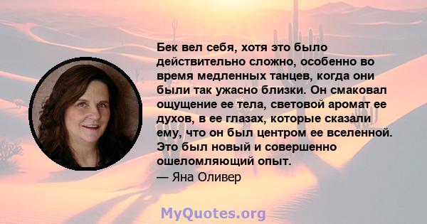 Бек вел себя, хотя это было действительно сложно, особенно во время медленных танцев, когда они были так ужасно близки. Он смаковал ощущение ее тела, световой аромат ее духов, в ее глазах, которые сказали ему, что он