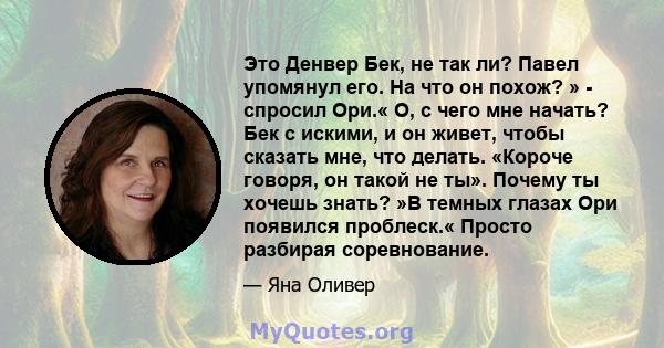 Это Денвер Бек, не так ли? Павел упомянул его. На что он похож? » - спросил Ори.« О, с чего мне начать? Бек с искими, и он живет, чтобы сказать мне, что делать. «Короче говоря, он такой не ты». Почему ты хочешь знать?