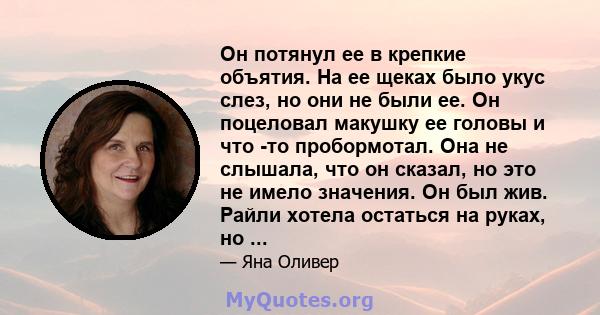 Он потянул ее в крепкие объятия. На ее щеках было укус слез, но они не были ее. Он поцеловал макушку ее головы и что -то пробормотал. Она не слышала, что он сказал, но это не имело значения. Он был жив. Райли хотела