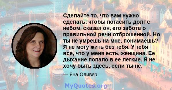 Сделайте то, что вам нужно сделать, чтобы погасить долг с небом, сказал он, его забота о правильной речи отброшенной. Но ты не умрешь на мне, понимаешь? Я не могу жить без тебя. У тебя все, что у меня есть, женщина. Ее