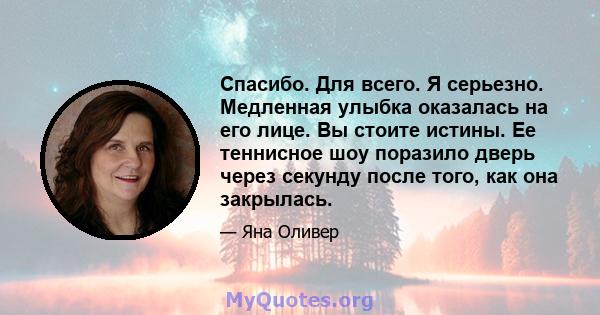 Спасибо. Для всего. Я серьезно. Медленная улыбка оказалась на его лице. Вы стоите истины. Ее теннисное шоу поразило дверь через секунду после того, как она закрылась.