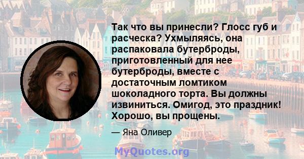 Так что вы принесли? Глосс губ и расческа? Ухмыляясь, она распаковала бутерброды, приготовленный для нее бутерброды, вместе с достаточным ломтиком шоколадного торта. Вы должны извиниться. Омигод, это праздник! Хорошо,