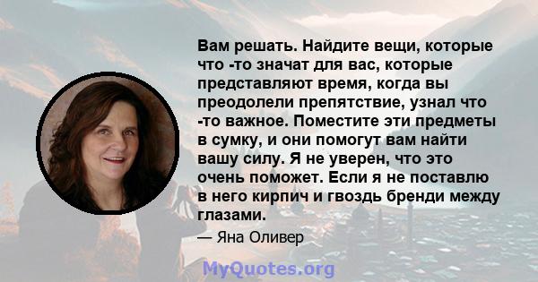 Вам решать. Найдите вещи, которые что -то значат для вас, которые представляют время, когда вы преодолели препятствие, узнал что -то важное. Поместите эти предметы в сумку, и они помогут вам найти вашу силу. Я не