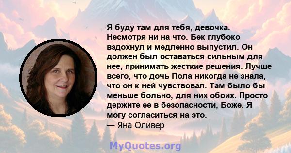 Я буду там для тебя, девочка. Несмотря ни на что. Бек глубоко вздохнул и медленно выпустил. Он должен был оставаться сильным для нее, принимать жесткие решения. Лучше всего, что дочь Пола никогда не знала, что он к ней