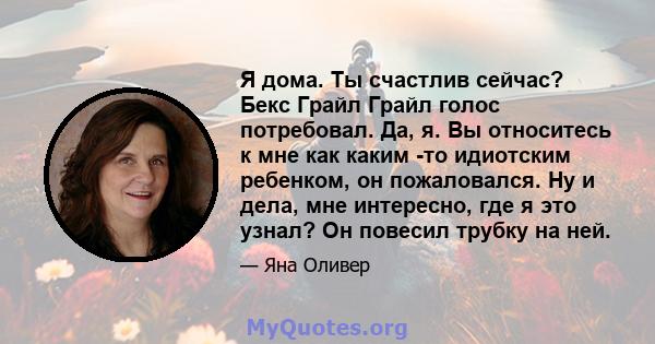 Я дома. Ты счастлив сейчас? Бекс Грайл Грайл голос потребовал. Да, я. Вы относитесь к мне как каким -то идиотским ребенком, он пожаловался. Ну и дела, мне интересно, где я это узнал? Он повесил трубку на ней.