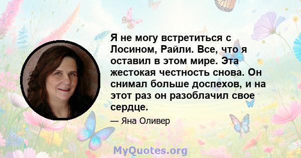 Я не могу встретиться с Лосином, Райли. Все, что я оставил в этом мире. Эта жестокая честность снова. Он снимал больше доспехов, и на этот раз он разоблачил свое сердце.