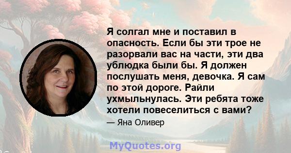 Я солгал мне и поставил в опасность. Если бы эти трое не разорвали вас на части, эти два ублюдка были бы. Я должен послушать меня, девочка. Я сам по этой дороге. Райли ухмыльнулась. Эти ребята тоже хотели повеселиться с 