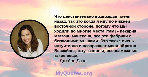 Что действительно возвращает меня назад, так это когда я иду по нижней восточной стороне, потому что мы ходили во многие места [там] - пекарня, магазин манекена, все эти фабрики с бегающими мышами. Это также очень