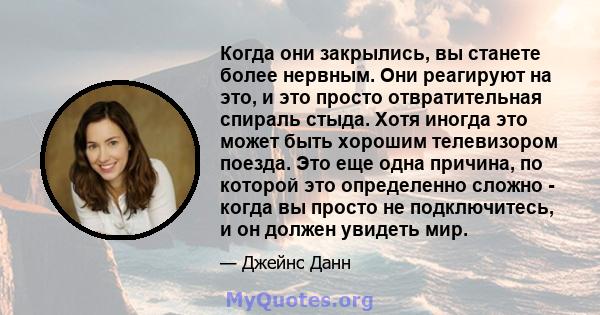 Когда они закрылись, вы станете более нервным. Они реагируют на это, и это просто отвратительная спираль стыда. Хотя иногда это может быть хорошим телевизором поезда. Это еще одна причина, по которой это определенно