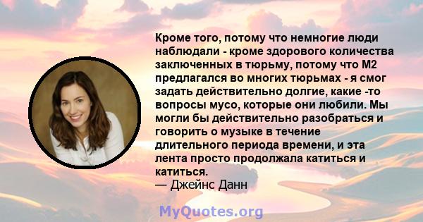 Кроме того, потому что немногие люди наблюдали - кроме здорового количества заключенных в тюрьму, потому что M2 предлагался во многих тюрьмах - я смог задать действительно долгие, какие -то вопросы мусо, которые они