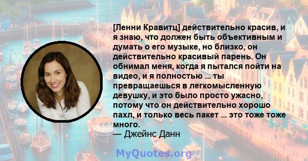 [Ленни Кравитц] действительно красив, и я знаю, что должен быть объективным и думать о его музыке, но близко, он действительно красивый парень. Он обнимал меня, когда я пытался пойти на видео, и я полностью ... ты