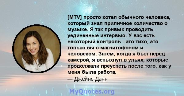 [MTV] просто хотел обычного человека, который знал приличное количество о музыке. Я так привык проводить уединенные интервью. У вас есть некоторый контроль - это тихо, это только вы с магнитофоном и человеком. Затем,