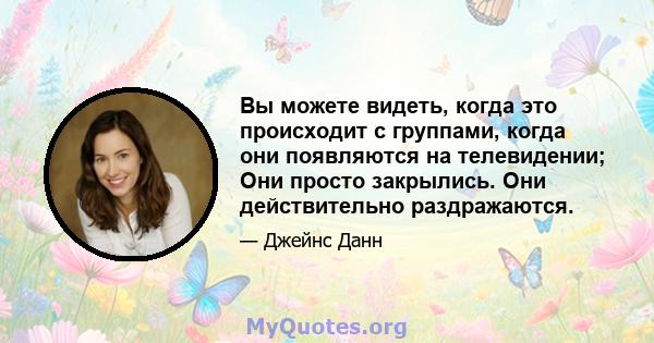 Вы можете видеть, когда это происходит с группами, когда они появляются на телевидении; Они просто закрылись. Они действительно раздражаются.