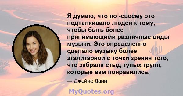 Я думаю, что по -своему это подталкивало людей к тому, чтобы быть более принимающими различные виды музыки. Это определенно сделало музыку более эгалитарной с точки зрения того, что забрала стыд тупых групп, которые вам 