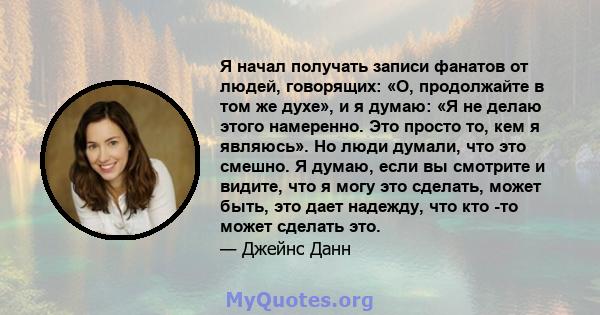 Я начал получать записи фанатов от людей, говорящих: «О, продолжайте в том же духе», и я думаю: «Я не делаю этого намеренно. Это просто то, кем я являюсь». Но люди думали, что это смешно. Я думаю, если вы смотрите и