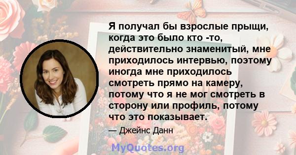 Я получал бы взрослые прыщи, когда это было кто -то, действительно знаменитый, мне приходилось интервью, поэтому иногда мне приходилось смотреть прямо на камеру, потому что я не мог смотреть в сторону или профиль,