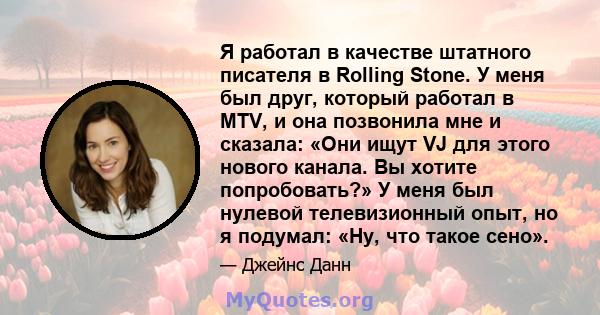 Я работал в качестве штатного писателя в Rolling Stone. У меня был друг, который работал в MTV, и она позвонила мне и сказала: «Они ищут VJ для этого нового канала. Вы хотите попробовать?» У меня был нулевой