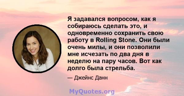 Я задавался вопросом, как я собираюсь сделать это, и одновременно сохранить свою работу в Rolling Stone. Они были очень милы, и они позволили мне исчезать по два дня в неделю на пару часов. Вот как долго была стрельба.